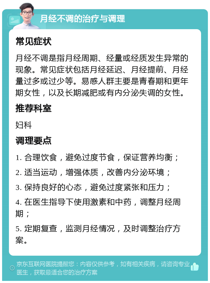 月经不调的治疗与调理 常见症状 月经不调是指月经周期、经量或经质发生异常的现象。常见症状包括月经延迟、月经提前、月经量过多或过少等。易感人群主要是青春期和更年期女性，以及长期减肥或有内分泌失调的女性。 推荐科室 妇科 调理要点 1. 合理饮食，避免过度节食，保证营养均衡； 2. 适当运动，增强体质，改善内分泌环境； 3. 保持良好的心态，避免过度紧张和压力； 4. 在医生指导下使用激素和中药，调整月经周期； 5. 定期复查，监测月经情况，及时调整治疗方案。