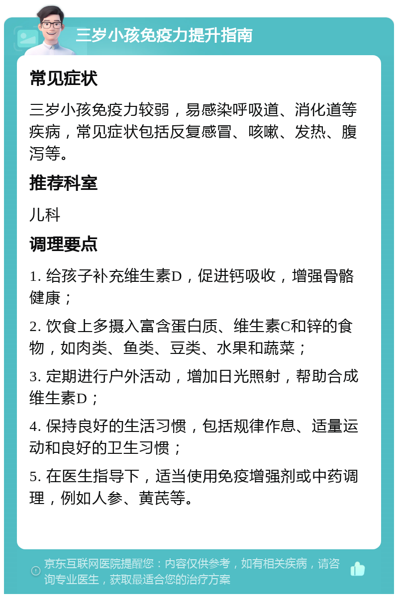 三岁小孩免疫力提升指南 常见症状 三岁小孩免疫力较弱，易感染呼吸道、消化道等疾病，常见症状包括反复感冒、咳嗽、发热、腹泻等。 推荐科室 儿科 调理要点 1. 给孩子补充维生素D，促进钙吸收，增强骨骼健康； 2. 饮食上多摄入富含蛋白质、维生素C和锌的食物，如肉类、鱼类、豆类、水果和蔬菜； 3. 定期进行户外活动，增加日光照射，帮助合成维生素D； 4. 保持良好的生活习惯，包括规律作息、适量运动和良好的卫生习惯； 5. 在医生指导下，适当使用免疫增强剂或中药调理，例如人参、黄芪等。