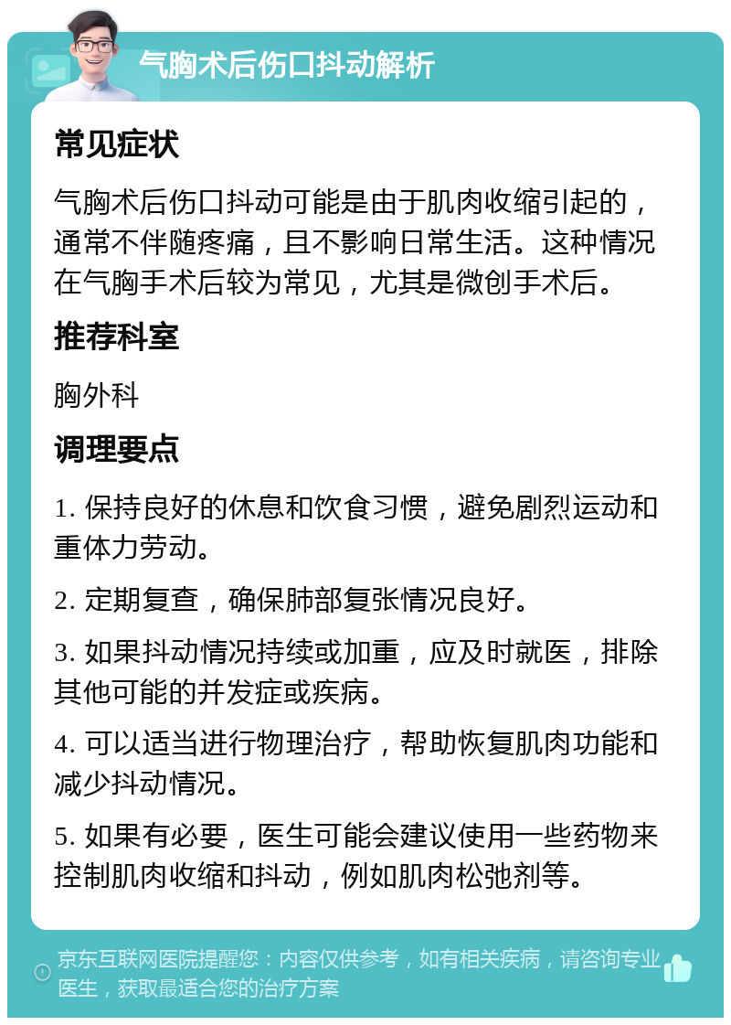 气胸术后伤口抖动解析 常见症状 气胸术后伤口抖动可能是由于肌肉收缩引起的，通常不伴随疼痛，且不影响日常生活。这种情况在气胸手术后较为常见，尤其是微创手术后。 推荐科室 胸外科 调理要点 1. 保持良好的休息和饮食习惯，避免剧烈运动和重体力劳动。 2. 定期复查，确保肺部复张情况良好。 3. 如果抖动情况持续或加重，应及时就医，排除其他可能的并发症或疾病。 4. 可以适当进行物理治疗，帮助恢复肌肉功能和减少抖动情况。 5. 如果有必要，医生可能会建议使用一些药物来控制肌肉收缩和抖动，例如肌肉松弛剂等。