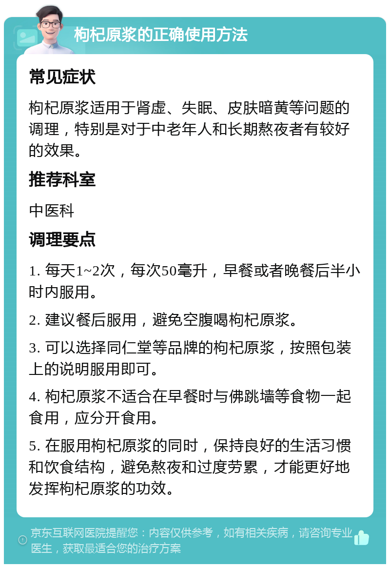 枸杞原浆的正确使用方法 常见症状 枸杞原浆适用于肾虚、失眠、皮肤暗黄等问题的调理，特别是对于中老年人和长期熬夜者有较好的效果。 推荐科室 中医科 调理要点 1. 每天1~2次，每次50毫升，早餐或者晚餐后半小时内服用。 2. 建议餐后服用，避免空腹喝枸杞原浆。 3. 可以选择同仁堂等品牌的枸杞原浆，按照包装上的说明服用即可。 4. 枸杞原浆不适合在早餐时与佛跳墙等食物一起食用，应分开食用。 5. 在服用枸杞原浆的同时，保持良好的生活习惯和饮食结构，避免熬夜和过度劳累，才能更好地发挥枸杞原浆的功效。