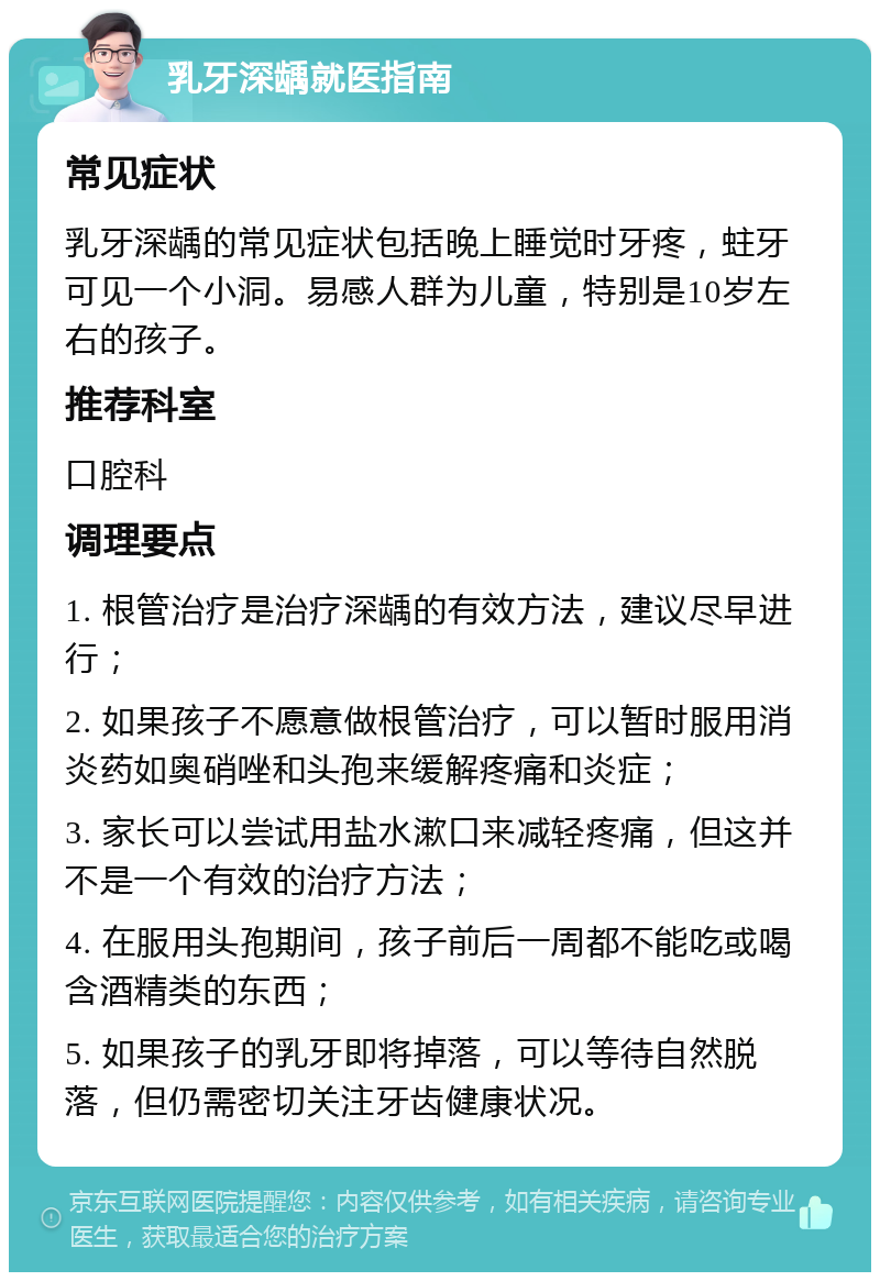 乳牙深龋就医指南 常见症状 乳牙深龋的常见症状包括晚上睡觉时牙疼，蛀牙可见一个小洞。易感人群为儿童，特别是10岁左右的孩子。 推荐科室 口腔科 调理要点 1. 根管治疗是治疗深龋的有效方法，建议尽早进行； 2. 如果孩子不愿意做根管治疗，可以暂时服用消炎药如奥硝唑和头孢来缓解疼痛和炎症； 3. 家长可以尝试用盐水漱口来减轻疼痛，但这并不是一个有效的治疗方法； 4. 在服用头孢期间，孩子前后一周都不能吃或喝含酒精类的东西； 5. 如果孩子的乳牙即将掉落，可以等待自然脱落，但仍需密切关注牙齿健康状况。