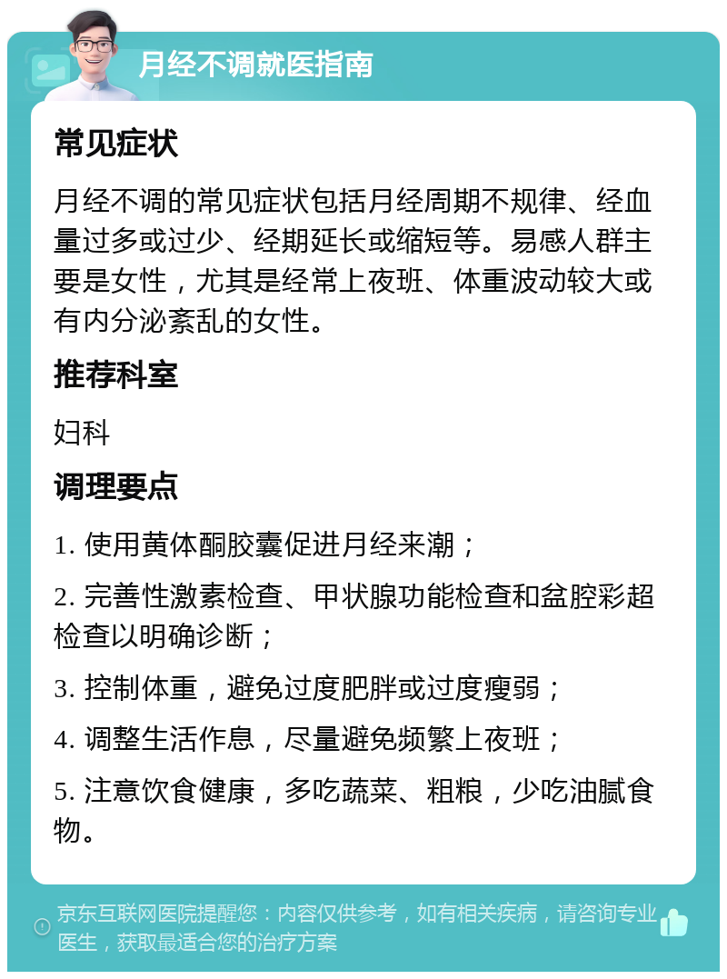 月经不调就医指南 常见症状 月经不调的常见症状包括月经周期不规律、经血量过多或过少、经期延长或缩短等。易感人群主要是女性，尤其是经常上夜班、体重波动较大或有内分泌紊乱的女性。 推荐科室 妇科 调理要点 1. 使用黄体酮胶囊促进月经来潮； 2. 完善性激素检查、甲状腺功能检查和盆腔彩超检查以明确诊断； 3. 控制体重，避免过度肥胖或过度瘦弱； 4. 调整生活作息，尽量避免频繁上夜班； 5. 注意饮食健康，多吃蔬菜、粗粮，少吃油腻食物。