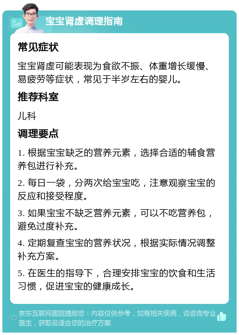 宝宝肾虚调理指南 常见症状 宝宝肾虚可能表现为食欲不振、体重增长缓慢、易疲劳等症状，常见于半岁左右的婴儿。 推荐科室 儿科 调理要点 1. 根据宝宝缺乏的营养元素，选择合适的辅食营养包进行补充。 2. 每日一袋，分两次给宝宝吃，注意观察宝宝的反应和接受程度。 3. 如果宝宝不缺乏营养元素，可以不吃营养包，避免过度补充。 4. 定期复查宝宝的营养状况，根据实际情况调整补充方案。 5. 在医生的指导下，合理安排宝宝的饮食和生活习惯，促进宝宝的健康成长。