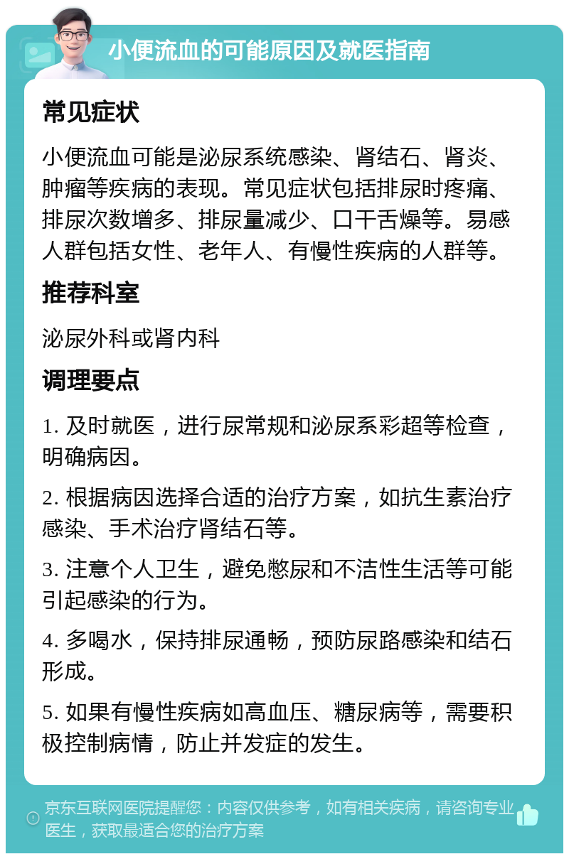 小便流血的可能原因及就医指南 常见症状 小便流血可能是泌尿系统感染、肾结石、肾炎、肿瘤等疾病的表现。常见症状包括排尿时疼痛、排尿次数增多、排尿量减少、口干舌燥等。易感人群包括女性、老年人、有慢性疾病的人群等。 推荐科室 泌尿外科或肾内科 调理要点 1. 及时就医，进行尿常规和泌尿系彩超等检查，明确病因。 2. 根据病因选择合适的治疗方案，如抗生素治疗感染、手术治疗肾结石等。 3. 注意个人卫生，避免憋尿和不洁性生活等可能引起感染的行为。 4. 多喝水，保持排尿通畅，预防尿路感染和结石形成。 5. 如果有慢性疾病如高血压、糖尿病等，需要积极控制病情，防止并发症的发生。