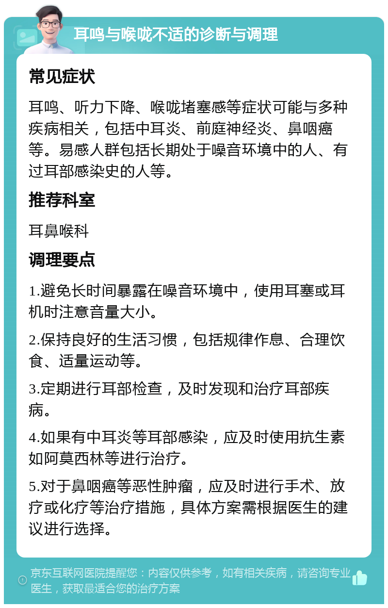 耳鸣与喉咙不适的诊断与调理 常见症状 耳鸣、听力下降、喉咙堵塞感等症状可能与多种疾病相关，包括中耳炎、前庭神经炎、鼻咽癌等。易感人群包括长期处于噪音环境中的人、有过耳部感染史的人等。 推荐科室 耳鼻喉科 调理要点 1.避免长时间暴露在噪音环境中，使用耳塞或耳机时注意音量大小。 2.保持良好的生活习惯，包括规律作息、合理饮食、适量运动等。 3.定期进行耳部检查，及时发现和治疗耳部疾病。 4.如果有中耳炎等耳部感染，应及时使用抗生素如阿莫西林等进行治疗。 5.对于鼻咽癌等恶性肿瘤，应及时进行手术、放疗或化疗等治疗措施，具体方案需根据医生的建议进行选择。