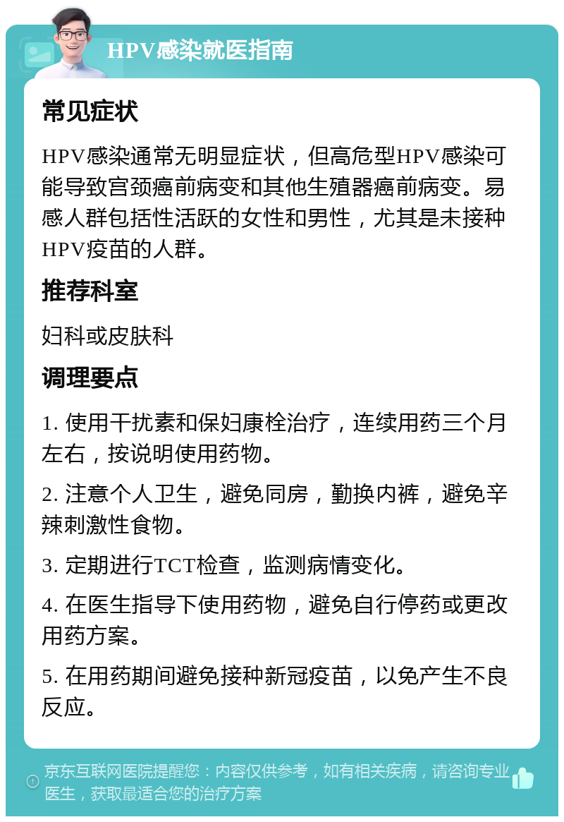 HPV感染就医指南 常见症状 HPV感染通常无明显症状，但高危型HPV感染可能导致宫颈癌前病变和其他生殖器癌前病变。易感人群包括性活跃的女性和男性，尤其是未接种HPV疫苗的人群。 推荐科室 妇科或皮肤科 调理要点 1. 使用干扰素和保妇康栓治疗，连续用药三个月左右，按说明使用药物。 2. 注意个人卫生，避免同房，勤换内裤，避免辛辣刺激性食物。 3. 定期进行TCT检查，监测病情变化。 4. 在医生指导下使用药物，避免自行停药或更改用药方案。 5. 在用药期间避免接种新冠疫苗，以免产生不良反应。