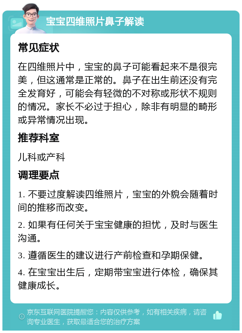 宝宝四维照片鼻子解读 常见症状 在四维照片中，宝宝的鼻子可能看起来不是很完美，但这通常是正常的。鼻子在出生前还没有完全发育好，可能会有轻微的不对称或形状不规则的情况。家长不必过于担心，除非有明显的畸形或异常情况出现。 推荐科室 儿科或产科 调理要点 1. 不要过度解读四维照片，宝宝的外貌会随着时间的推移而改变。 2. 如果有任何关于宝宝健康的担忧，及时与医生沟通。 3. 遵循医生的建议进行产前检查和孕期保健。 4. 在宝宝出生后，定期带宝宝进行体检，确保其健康成长。