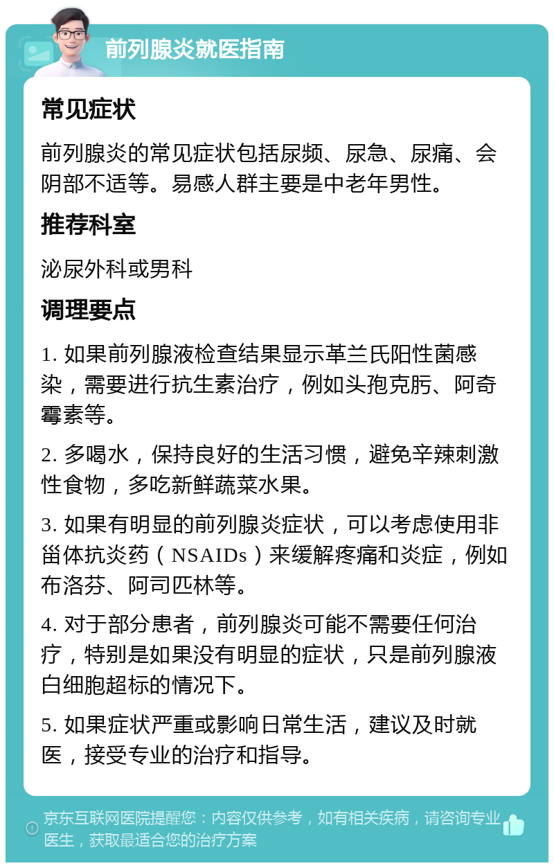 前列腺炎就医指南 常见症状 前列腺炎的常见症状包括尿频、尿急、尿痛、会阴部不适等。易感人群主要是中老年男性。 推荐科室 泌尿外科或男科 调理要点 1. 如果前列腺液检查结果显示革兰氏阳性菌感染，需要进行抗生素治疗，例如头孢克肟、阿奇霉素等。 2. 多喝水，保持良好的生活习惯，避免辛辣刺激性食物，多吃新鲜蔬菜水果。 3. 如果有明显的前列腺炎症状，可以考虑使用非甾体抗炎药（NSAIDs）来缓解疼痛和炎症，例如布洛芬、阿司匹林等。 4. 对于部分患者，前列腺炎可能不需要任何治疗，特别是如果没有明显的症状，只是前列腺液白细胞超标的情况下。 5. 如果症状严重或影响日常生活，建议及时就医，接受专业的治疗和指导。