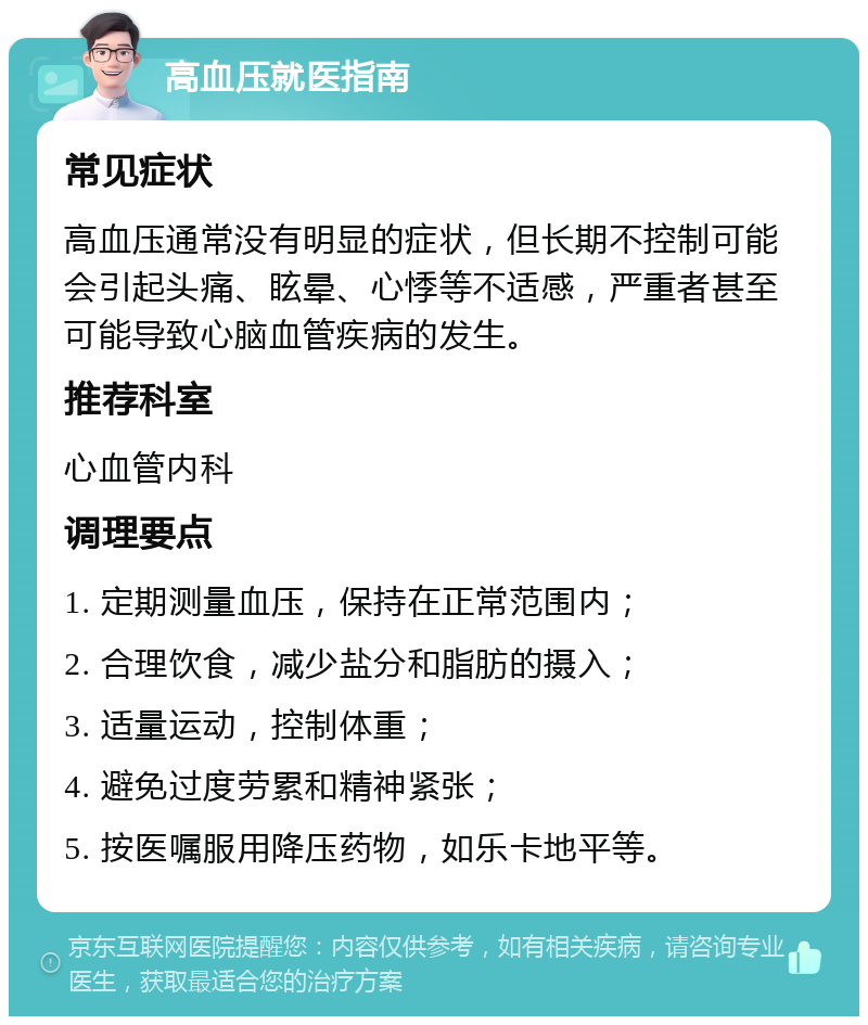 高血压就医指南 常见症状 高血压通常没有明显的症状，但长期不控制可能会引起头痛、眩晕、心悸等不适感，严重者甚至可能导致心脑血管疾病的发生。 推荐科室 心血管内科 调理要点 1. 定期测量血压，保持在正常范围内； 2. 合理饮食，减少盐分和脂肪的摄入； 3. 适量运动，控制体重； 4. 避免过度劳累和精神紧张； 5. 按医嘱服用降压药物，如乐卡地平等。