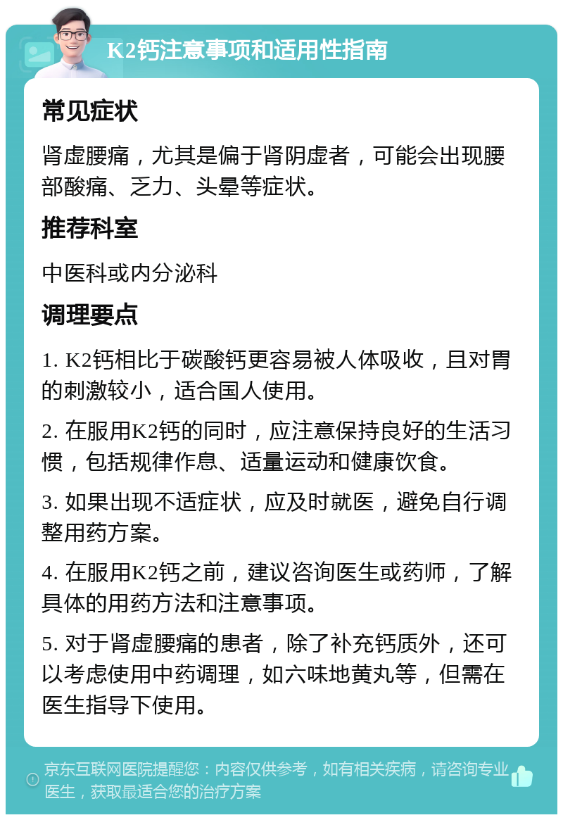 K2钙注意事项和适用性指南 常见症状 肾虚腰痛，尤其是偏于肾阴虚者，可能会出现腰部酸痛、乏力、头晕等症状。 推荐科室 中医科或内分泌科 调理要点 1. K2钙相比于碳酸钙更容易被人体吸收，且对胃的刺激较小，适合国人使用。 2. 在服用K2钙的同时，应注意保持良好的生活习惯，包括规律作息、适量运动和健康饮食。 3. 如果出现不适症状，应及时就医，避免自行调整用药方案。 4. 在服用K2钙之前，建议咨询医生或药师，了解具体的用药方法和注意事项。 5. 对于肾虚腰痛的患者，除了补充钙质外，还可以考虑使用中药调理，如六味地黄丸等，但需在医生指导下使用。