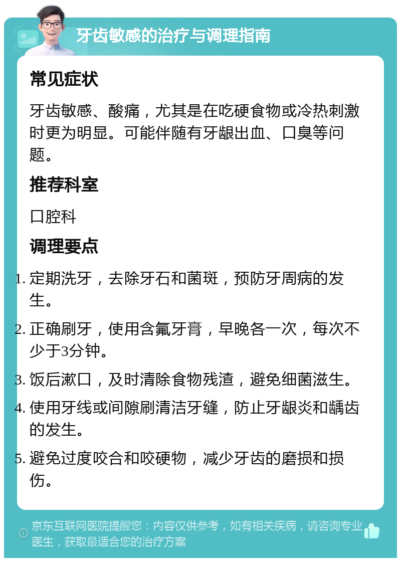 牙齿敏感的治疗与调理指南 常见症状 牙齿敏感、酸痛，尤其是在吃硬食物或冷热刺激时更为明显。可能伴随有牙龈出血、口臭等问题。 推荐科室 口腔科 调理要点 定期洗牙，去除牙石和菌斑，预防牙周病的发生。 正确刷牙，使用含氟牙膏，早晚各一次，每次不少于3分钟。 饭后漱口，及时清除食物残渣，避免细菌滋生。 使用牙线或间隙刷清洁牙缝，防止牙龈炎和龋齿的发生。 避免过度咬合和咬硬物，减少牙齿的磨损和损伤。