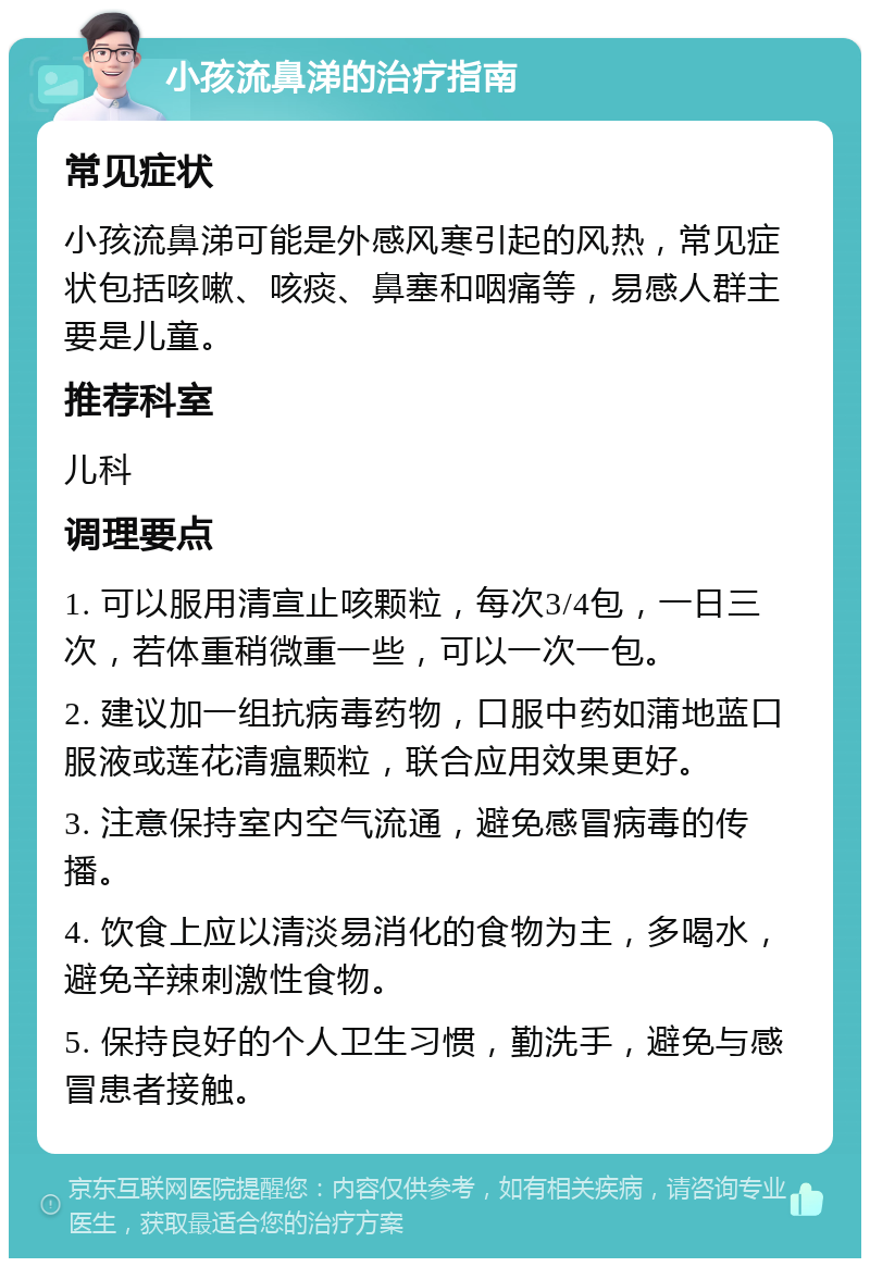 小孩流鼻涕的治疗指南 常见症状 小孩流鼻涕可能是外感风寒引起的风热，常见症状包括咳嗽、咳痰、鼻塞和咽痛等，易感人群主要是儿童。 推荐科室 儿科 调理要点 1. 可以服用清宣止咳颗粒，每次3/4包，一日三次，若体重稍微重一些，可以一次一包。 2. 建议加一组抗病毒药物，口服中药如蒲地蓝口服液或莲花清瘟颗粒，联合应用效果更好。 3. 注意保持室内空气流通，避免感冒病毒的传播。 4. 饮食上应以清淡易消化的食物为主，多喝水，避免辛辣刺激性食物。 5. 保持良好的个人卫生习惯，勤洗手，避免与感冒患者接触。