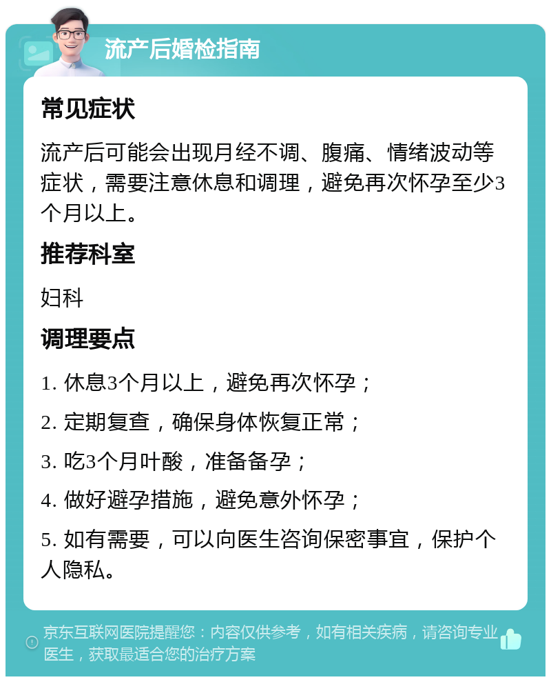 流产后婚检指南 常见症状 流产后可能会出现月经不调、腹痛、情绪波动等症状，需要注意休息和调理，避免再次怀孕至少3个月以上。 推荐科室 妇科 调理要点 1. 休息3个月以上，避免再次怀孕； 2. 定期复查，确保身体恢复正常； 3. 吃3个月叶酸，准备备孕； 4. 做好避孕措施，避免意外怀孕； 5. 如有需要，可以向医生咨询保密事宜，保护个人隐私。