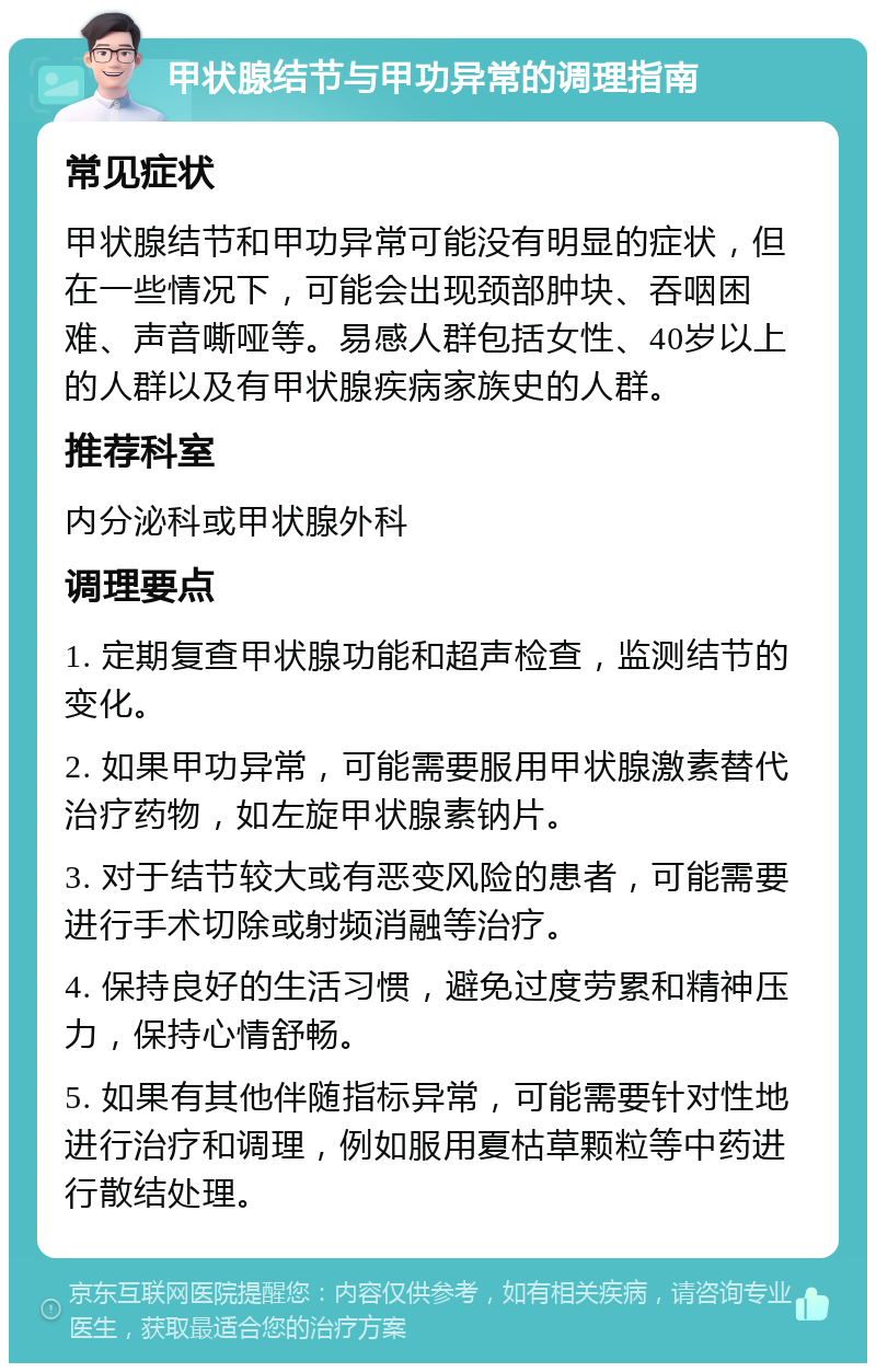 甲状腺结节与甲功异常的调理指南 常见症状 甲状腺结节和甲功异常可能没有明显的症状，但在一些情况下，可能会出现颈部肿块、吞咽困难、声音嘶哑等。易感人群包括女性、40岁以上的人群以及有甲状腺疾病家族史的人群。 推荐科室 内分泌科或甲状腺外科 调理要点 1. 定期复查甲状腺功能和超声检查，监测结节的变化。 2. 如果甲功异常，可能需要服用甲状腺激素替代治疗药物，如左旋甲状腺素钠片。 3. 对于结节较大或有恶变风险的患者，可能需要进行手术切除或射频消融等治疗。 4. 保持良好的生活习惯，避免过度劳累和精神压力，保持心情舒畅。 5. 如果有其他伴随指标异常，可能需要针对性地进行治疗和调理，例如服用夏枯草颗粒等中药进行散结处理。