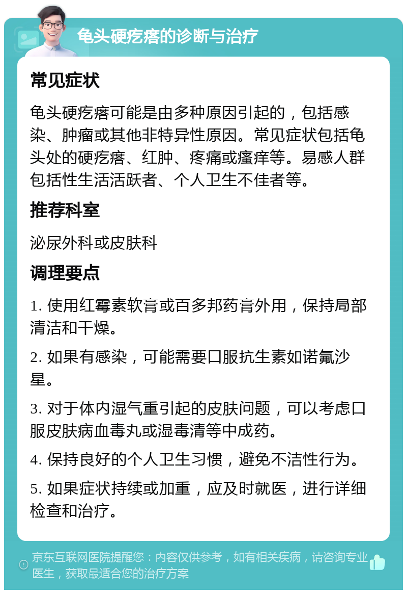 龟头硬疙瘩的诊断与治疗 常见症状 龟头硬疙瘩可能是由多种原因引起的，包括感染、肿瘤或其他非特异性原因。常见症状包括龟头处的硬疙瘩、红肿、疼痛或瘙痒等。易感人群包括性生活活跃者、个人卫生不佳者等。 推荐科室 泌尿外科或皮肤科 调理要点 1. 使用红霉素软膏或百多邦药膏外用，保持局部清洁和干燥。 2. 如果有感染，可能需要口服抗生素如诺氟沙星。 3. 对于体内湿气重引起的皮肤问题，可以考虑口服皮肤病血毒丸或湿毒清等中成药。 4. 保持良好的个人卫生习惯，避免不洁性行为。 5. 如果症状持续或加重，应及时就医，进行详细检查和治疗。