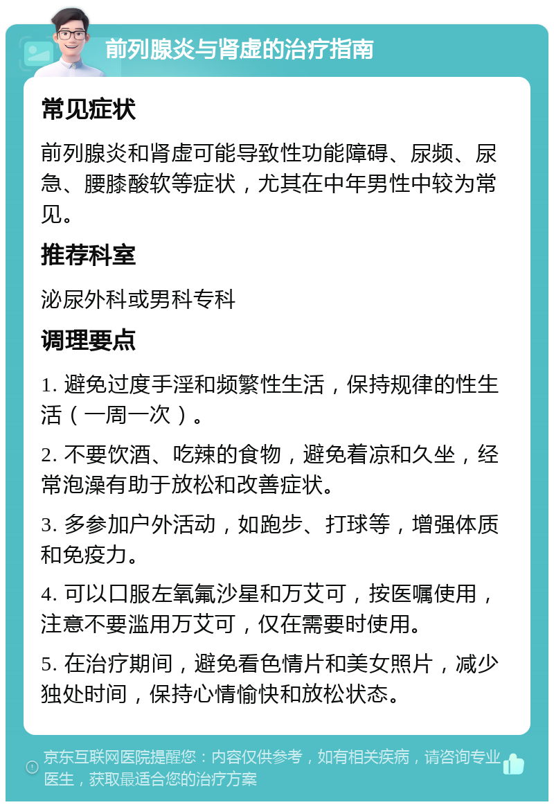 前列腺炎与肾虚的治疗指南 常见症状 前列腺炎和肾虚可能导致性功能障碍、尿频、尿急、腰膝酸软等症状，尤其在中年男性中较为常见。 推荐科室 泌尿外科或男科专科 调理要点 1. 避免过度手淫和频繁性生活，保持规律的性生活（一周一次）。 2. 不要饮酒、吃辣的食物，避免着凉和久坐，经常泡澡有助于放松和改善症状。 3. 多参加户外活动，如跑步、打球等，增强体质和免疫力。 4. 可以口服左氧氟沙星和万艾可，按医嘱使用，注意不要滥用万艾可，仅在需要时使用。 5. 在治疗期间，避免看色情片和美女照片，减少独处时间，保持心情愉快和放松状态。