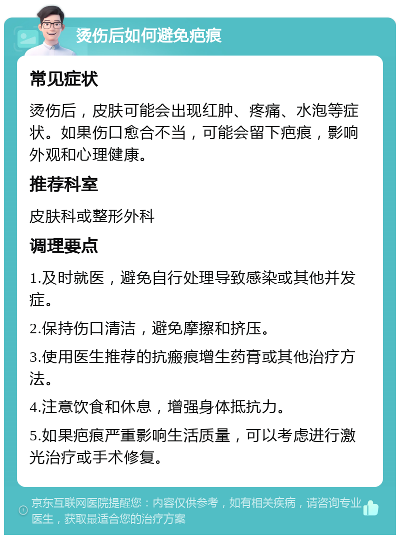 烫伤后如何避免疤痕 常见症状 烫伤后，皮肤可能会出现红肿、疼痛、水泡等症状。如果伤口愈合不当，可能会留下疤痕，影响外观和心理健康。 推荐科室 皮肤科或整形外科 调理要点 1.及时就医，避免自行处理导致感染或其他并发症。 2.保持伤口清洁，避免摩擦和挤压。 3.使用医生推荐的抗瘢痕增生药膏或其他治疗方法。 4.注意饮食和休息，增强身体抵抗力。 5.如果疤痕严重影响生活质量，可以考虑进行激光治疗或手术修复。