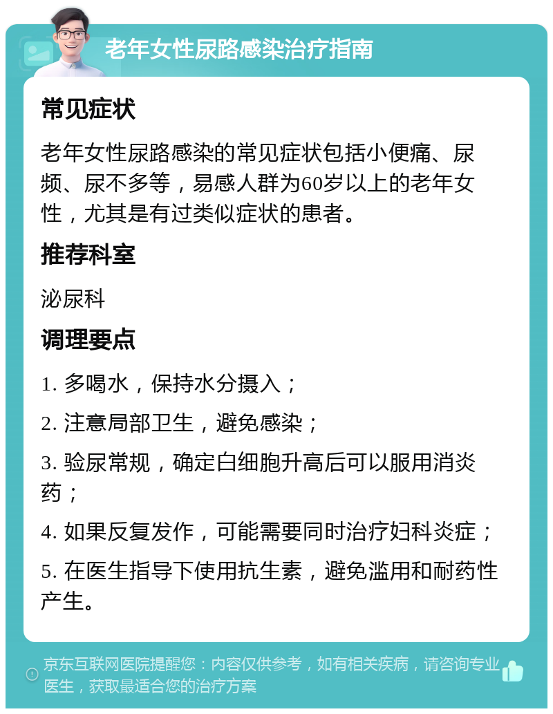 老年女性尿路感染治疗指南 常见症状 老年女性尿路感染的常见症状包括小便痛、尿频、尿不多等，易感人群为60岁以上的老年女性，尤其是有过类似症状的患者。 推荐科室 泌尿科 调理要点 1. 多喝水，保持水分摄入； 2. 注意局部卫生，避免感染； 3. 验尿常规，确定白细胞升高后可以服用消炎药； 4. 如果反复发作，可能需要同时治疗妇科炎症； 5. 在医生指导下使用抗生素，避免滥用和耐药性产生。