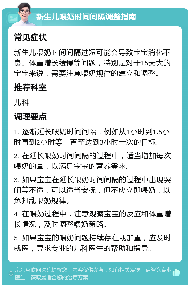 新生儿喂奶时间间隔调整指南 常见症状 新生儿喂奶时间间隔过短可能会导致宝宝消化不良、体重增长缓慢等问题，特别是对于15天大的宝宝来说，需要注意喂奶规律的建立和调整。 推荐科室 儿科 调理要点 1. 逐渐延长喂奶时间间隔，例如从1小时到1.5小时再到2小时等，直至达到3小时一次的目标。 2. 在延长喂奶时间间隔的过程中，适当增加每次喂奶的量，以满足宝宝的营养需求。 3. 如果宝宝在延长喂奶时间间隔的过程中出现哭闹等不适，可以适当安抚，但不应立即喂奶，以免打乱喂奶规律。 4. 在喂奶过程中，注意观察宝宝的反应和体重增长情况，及时调整喂奶策略。 5. 如果宝宝的喂奶问题持续存在或加重，应及时就医，寻求专业的儿科医生的帮助和指导。