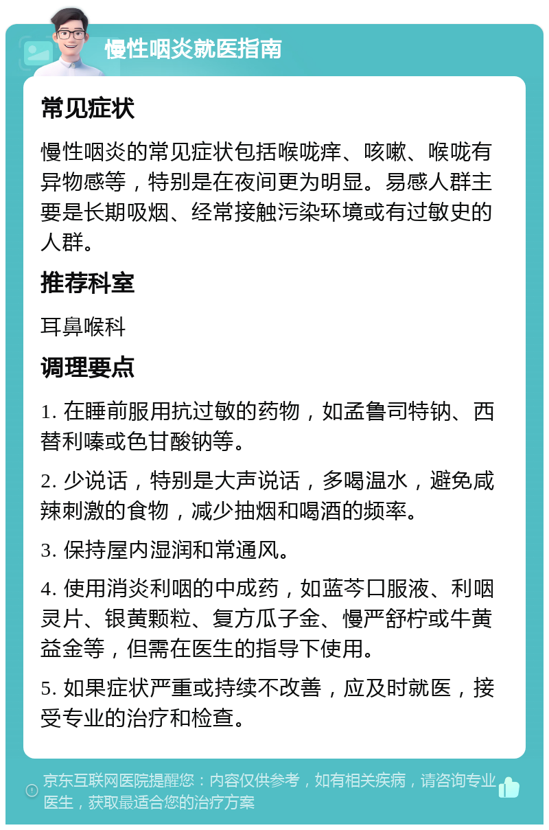 慢性咽炎就医指南 常见症状 慢性咽炎的常见症状包括喉咙痒、咳嗽、喉咙有异物感等，特别是在夜间更为明显。易感人群主要是长期吸烟、经常接触污染环境或有过敏史的人群。 推荐科室 耳鼻喉科 调理要点 1. 在睡前服用抗过敏的药物，如孟鲁司特钠、西替利嗪或色甘酸钠等。 2. 少说话，特别是大声说话，多喝温水，避免咸辣刺激的食物，减少抽烟和喝酒的频率。 3. 保持屋内湿润和常通风。 4. 使用消炎利咽的中成药，如蓝芩口服液、利咽灵片、银黄颗粒、复方瓜子金、慢严舒柠或牛黄益金等，但需在医生的指导下使用。 5. 如果症状严重或持续不改善，应及时就医，接受专业的治疗和检查。