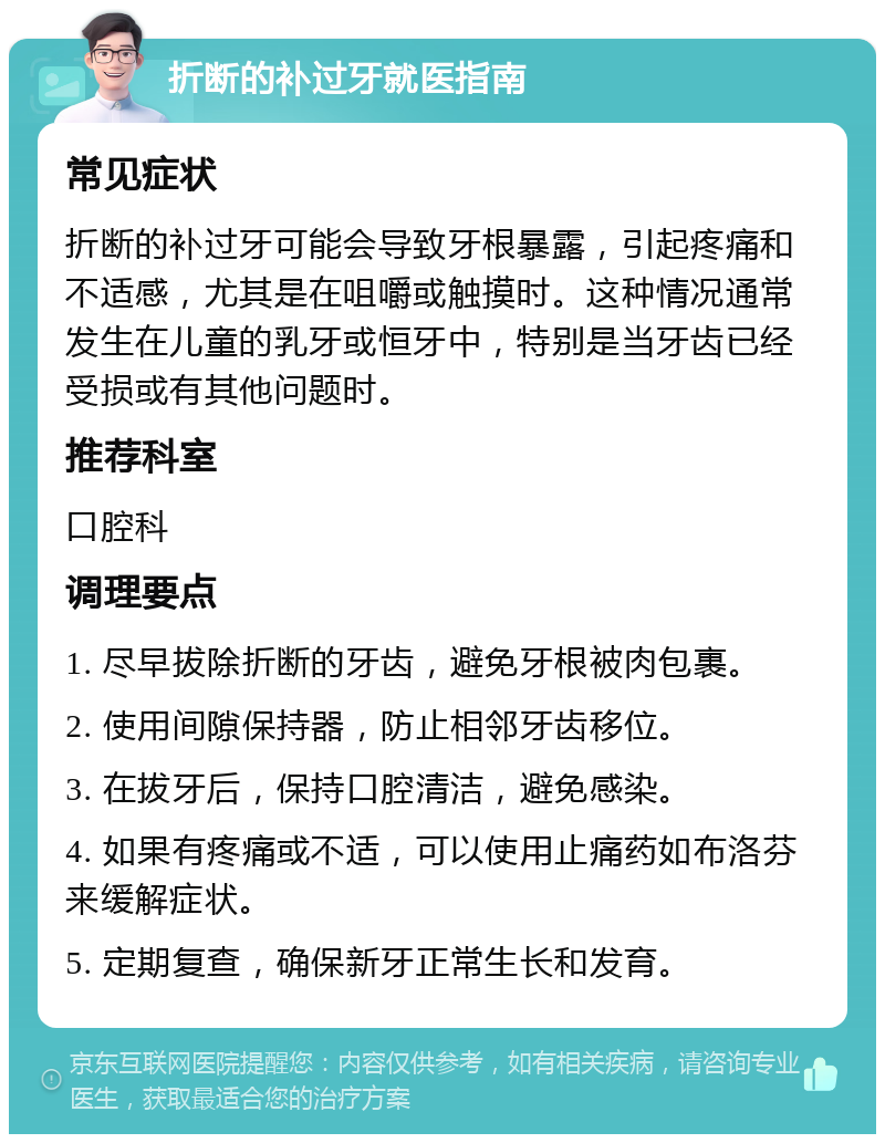 折断的补过牙就医指南 常见症状 折断的补过牙可能会导致牙根暴露，引起疼痛和不适感，尤其是在咀嚼或触摸时。这种情况通常发生在儿童的乳牙或恒牙中，特别是当牙齿已经受损或有其他问题时。 推荐科室 口腔科 调理要点 1. 尽早拔除折断的牙齿，避免牙根被肉包裹。 2. 使用间隙保持器，防止相邻牙齿移位。 3. 在拔牙后，保持口腔清洁，避免感染。 4. 如果有疼痛或不适，可以使用止痛药如布洛芬来缓解症状。 5. 定期复查，确保新牙正常生长和发育。