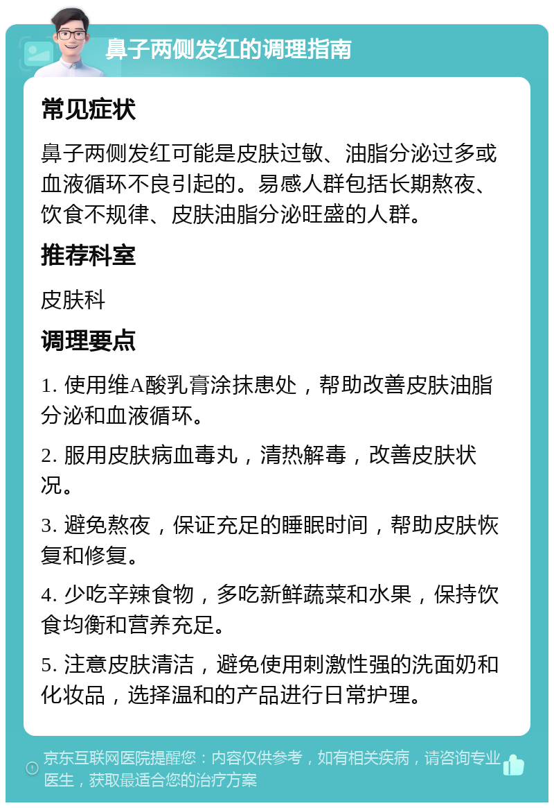 鼻子两侧发红的调理指南 常见症状 鼻子两侧发红可能是皮肤过敏、油脂分泌过多或血液循环不良引起的。易感人群包括长期熬夜、饮食不规律、皮肤油脂分泌旺盛的人群。 推荐科室 皮肤科 调理要点 1. 使用维A酸乳膏涂抹患处，帮助改善皮肤油脂分泌和血液循环。 2. 服用皮肤病血毒丸，清热解毒，改善皮肤状况。 3. 避免熬夜，保证充足的睡眠时间，帮助皮肤恢复和修复。 4. 少吃辛辣食物，多吃新鲜蔬菜和水果，保持饮食均衡和营养充足。 5. 注意皮肤清洁，避免使用刺激性强的洗面奶和化妆品，选择温和的产品进行日常护理。