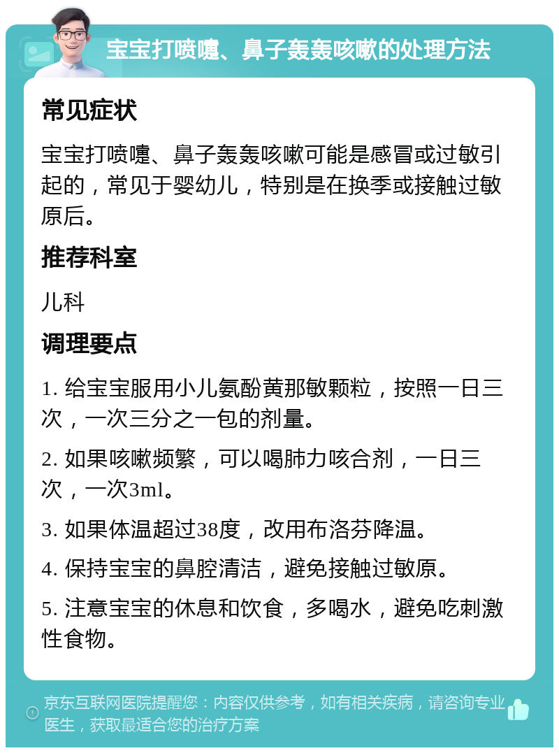 宝宝打喷嚏、鼻子轰轰咳嗽的处理方法 常见症状 宝宝打喷嚏、鼻子轰轰咳嗽可能是感冒或过敏引起的，常见于婴幼儿，特别是在换季或接触过敏原后。 推荐科室 儿科 调理要点 1. 给宝宝服用小儿氨酚黄那敏颗粒，按照一日三次，一次三分之一包的剂量。 2. 如果咳嗽频繁，可以喝肺力咳合剂，一日三次，一次3ml。 3. 如果体温超过38度，改用布洛芬降温。 4. 保持宝宝的鼻腔清洁，避免接触过敏原。 5. 注意宝宝的休息和饮食，多喝水，避免吃刺激性食物。