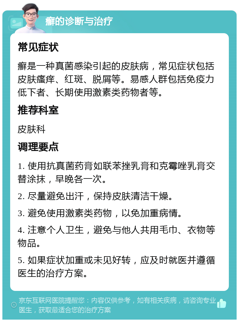 癣的诊断与治疗 常见症状 癣是一种真菌感染引起的皮肤病，常见症状包括皮肤瘙痒、红斑、脱屑等。易感人群包括免疫力低下者、长期使用激素类药物者等。 推荐科室 皮肤科 调理要点 1. 使用抗真菌药膏如联苯挫乳膏和克霉唑乳膏交替涂抹，早晚各一次。 2. 尽量避免出汗，保持皮肤清洁干燥。 3. 避免使用激素类药物，以免加重病情。 4. 注意个人卫生，避免与他人共用毛巾、衣物等物品。 5. 如果症状加重或未见好转，应及时就医并遵循医生的治疗方案。