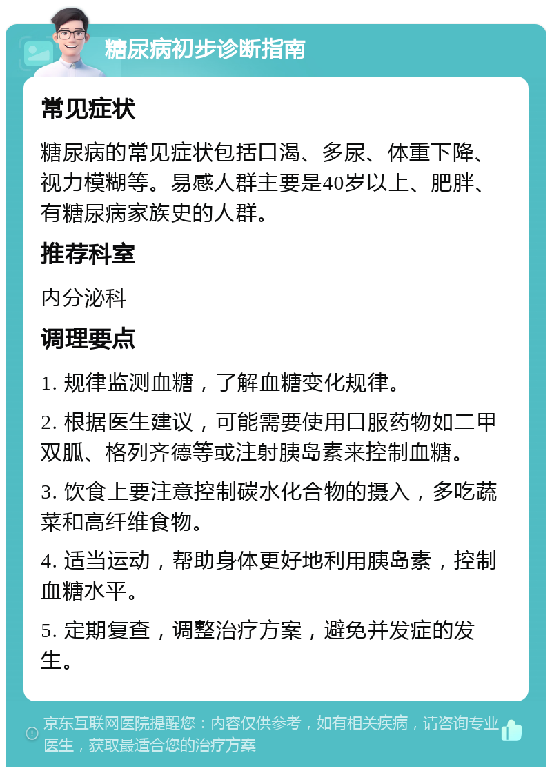 糖尿病初步诊断指南 常见症状 糖尿病的常见症状包括口渴、多尿、体重下降、视力模糊等。易感人群主要是40岁以上、肥胖、有糖尿病家族史的人群。 推荐科室 内分泌科 调理要点 1. 规律监测血糖，了解血糖变化规律。 2. 根据医生建议，可能需要使用口服药物如二甲双胍、格列齐德等或注射胰岛素来控制血糖。 3. 饮食上要注意控制碳水化合物的摄入，多吃蔬菜和高纤维食物。 4. 适当运动，帮助身体更好地利用胰岛素，控制血糖水平。 5. 定期复查，调整治疗方案，避免并发症的发生。