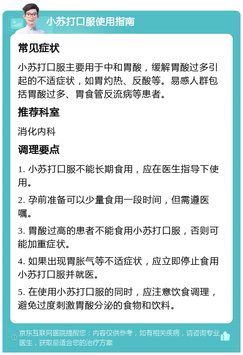 小苏打口服使用指南 常见症状 小苏打口服主要用于中和胃酸，缓解胃酸过多引起的不适症状，如胃灼热、反酸等。易感人群包括胃酸过多、胃食管反流病等患者。 推荐科室 消化内科 调理要点 1. 小苏打口服不能长期食用，应在医生指导下使用。 2. 孕前准备可以少量食用一段时间，但需遵医嘱。 3. 胃酸过高的患者不能食用小苏打口服，否则可能加重症状。 4. 如果出现胃胀气等不适症状，应立即停止食用小苏打口服并就医。 5. 在使用小苏打口服的同时，应注意饮食调理，避免过度刺激胃酸分泌的食物和饮料。