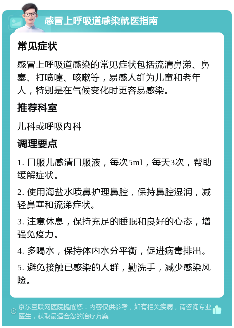 感冒上呼吸道感染就医指南 常见症状 感冒上呼吸道感染的常见症状包括流清鼻涕、鼻塞、打喷嚏、咳嗽等，易感人群为儿童和老年人，特别是在气候变化时更容易感染。 推荐科室 儿科或呼吸内科 调理要点 1. 口服儿感清口服液，每次5ml，每天3次，帮助缓解症状。 2. 使用海盐水喷鼻护理鼻腔，保持鼻腔湿润，减轻鼻塞和流涕症状。 3. 注意休息，保持充足的睡眠和良好的心态，增强免疫力。 4. 多喝水，保持体内水分平衡，促进病毒排出。 5. 避免接触已感染的人群，勤洗手，减少感染风险。