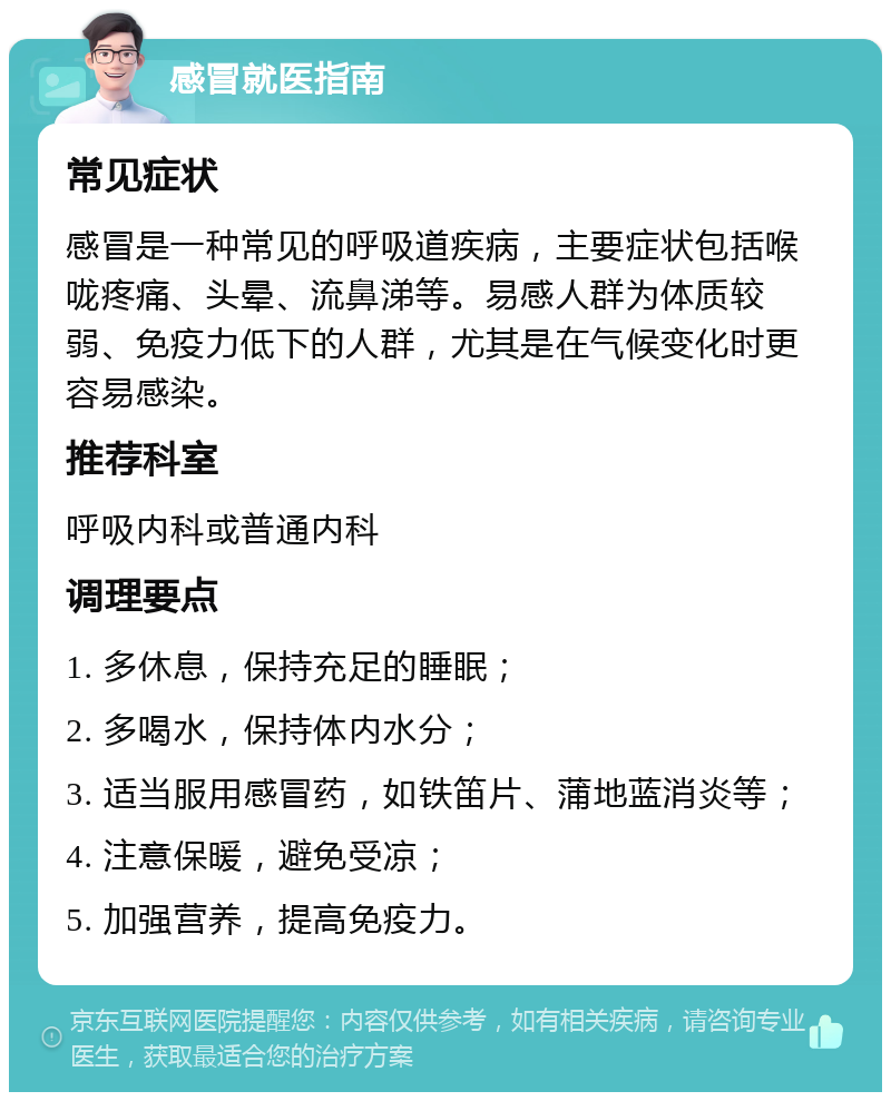 感冒就医指南 常见症状 感冒是一种常见的呼吸道疾病，主要症状包括喉咙疼痛、头晕、流鼻涕等。易感人群为体质较弱、免疫力低下的人群，尤其是在气候变化时更容易感染。 推荐科室 呼吸内科或普通内科 调理要点 1. 多休息，保持充足的睡眠； 2. 多喝水，保持体内水分； 3. 适当服用感冒药，如铁笛片、蒲地蓝消炎等； 4. 注意保暖，避免受凉； 5. 加强营养，提高免疫力。