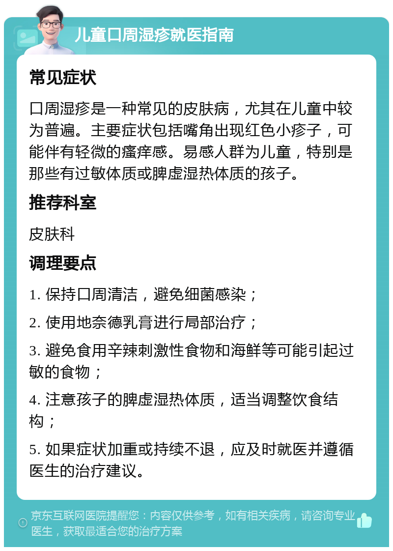 儿童口周湿疹就医指南 常见症状 口周湿疹是一种常见的皮肤病，尤其在儿童中较为普遍。主要症状包括嘴角出现红色小疹子，可能伴有轻微的瘙痒感。易感人群为儿童，特别是那些有过敏体质或脾虚湿热体质的孩子。 推荐科室 皮肤科 调理要点 1. 保持口周清洁，避免细菌感染； 2. 使用地奈德乳膏进行局部治疗； 3. 避免食用辛辣刺激性食物和海鲜等可能引起过敏的食物； 4. 注意孩子的脾虚湿热体质，适当调整饮食结构； 5. 如果症状加重或持续不退，应及时就医并遵循医生的治疗建议。