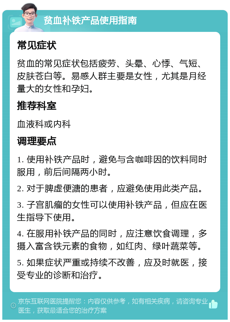 贫血补铁产品使用指南 常见症状 贫血的常见症状包括疲劳、头晕、心悸、气短、皮肤苍白等。易感人群主要是女性，尤其是月经量大的女性和孕妇。 推荐科室 血液科或内科 调理要点 1. 使用补铁产品时，避免与含咖啡因的饮料同时服用，前后间隔两小时。 2. 对于脾虚便溏的患者，应避免使用此类产品。 3. 子宫肌瘤的女性可以使用补铁产品，但应在医生指导下使用。 4. 在服用补铁产品的同时，应注意饮食调理，多摄入富含铁元素的食物，如红肉、绿叶蔬菜等。 5. 如果症状严重或持续不改善，应及时就医，接受专业的诊断和治疗。