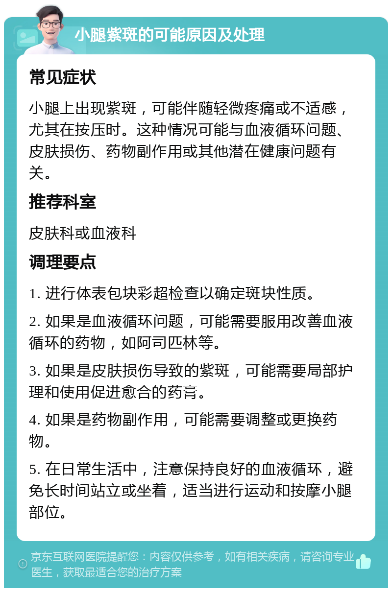 小腿紫斑的可能原因及处理 常见症状 小腿上出现紫斑，可能伴随轻微疼痛或不适感，尤其在按压时。这种情况可能与血液循环问题、皮肤损伤、药物副作用或其他潜在健康问题有关。 推荐科室 皮肤科或血液科 调理要点 1. 进行体表包块彩超检查以确定斑块性质。 2. 如果是血液循环问题，可能需要服用改善血液循环的药物，如阿司匹林等。 3. 如果是皮肤损伤导致的紫斑，可能需要局部护理和使用促进愈合的药膏。 4. 如果是药物副作用，可能需要调整或更换药物。 5. 在日常生活中，注意保持良好的血液循环，避免长时间站立或坐着，适当进行运动和按摩小腿部位。