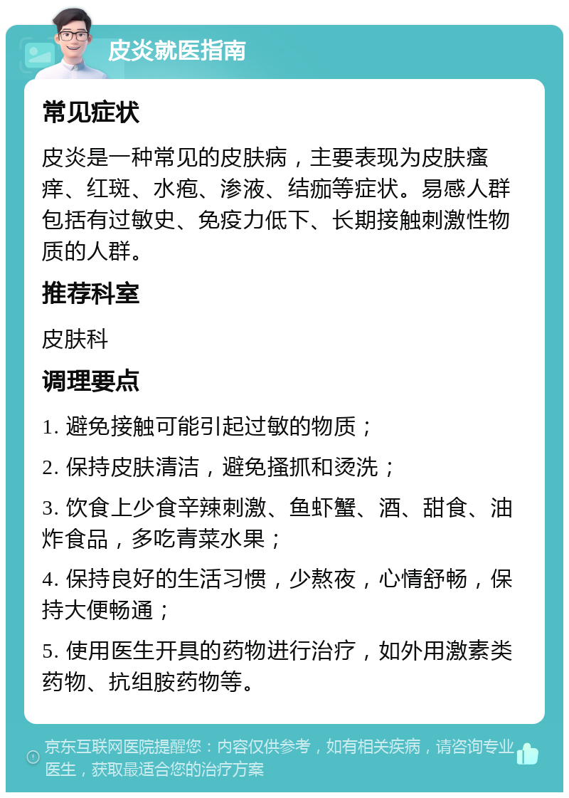 皮炎就医指南 常见症状 皮炎是一种常见的皮肤病，主要表现为皮肤瘙痒、红斑、水疱、渗液、结痂等症状。易感人群包括有过敏史、免疫力低下、长期接触刺激性物质的人群。 推荐科室 皮肤科 调理要点 1. 避免接触可能引起过敏的物质； 2. 保持皮肤清洁，避免搔抓和烫洗； 3. 饮食上少食辛辣刺激、鱼虾蟹、酒、甜食、油炸食品，多吃青菜水果； 4. 保持良好的生活习惯，少熬夜，心情舒畅，保持大便畅通； 5. 使用医生开具的药物进行治疗，如外用激素类药物、抗组胺药物等。