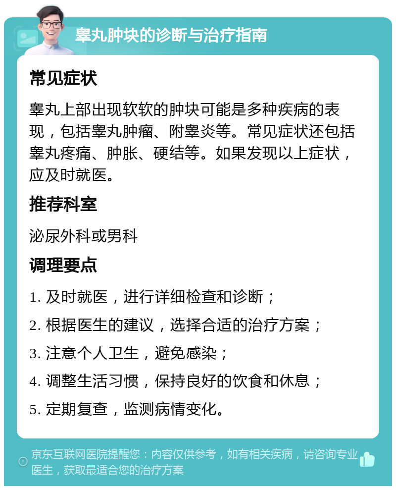 睾丸肿块的诊断与治疗指南 常见症状 睾丸上部出现软软的肿块可能是多种疾病的表现，包括睾丸肿瘤、附睾炎等。常见症状还包括睾丸疼痛、肿胀、硬结等。如果发现以上症状，应及时就医。 推荐科室 泌尿外科或男科 调理要点 1. 及时就医，进行详细检查和诊断； 2. 根据医生的建议，选择合适的治疗方案； 3. 注意个人卫生，避免感染； 4. 调整生活习惯，保持良好的饮食和休息； 5. 定期复查，监测病情变化。