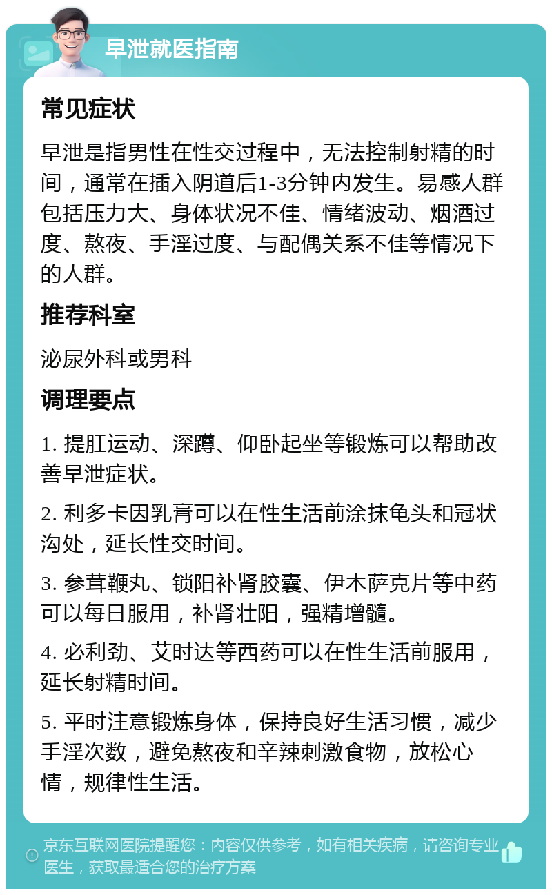 早泄就医指南 常见症状 早泄是指男性在性交过程中，无法控制射精的时间，通常在插入阴道后1-3分钟内发生。易感人群包括压力大、身体状况不佳、情绪波动、烟酒过度、熬夜、手淫过度、与配偶关系不佳等情况下的人群。 推荐科室 泌尿外科或男科 调理要点 1. 提肛运动、深蹲、仰卧起坐等锻炼可以帮助改善早泄症状。 2. 利多卡因乳膏可以在性生活前涂抹龟头和冠状沟处，延长性交时间。 3. 参茸鞭丸、锁阳补肾胶囊、伊木萨克片等中药可以每日服用，补肾壮阳，强精增髓。 4. 必利劲、艾时达等西药可以在性生活前服用，延长射精时间。 5. 平时注意锻炼身体，保持良好生活习惯，减少手淫次数，避免熬夜和辛辣刺激食物，放松心情，规律性生活。