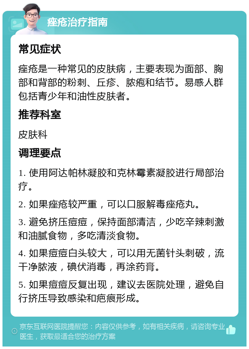 痤疮治疗指南 常见症状 痤疮是一种常见的皮肤病，主要表现为面部、胸部和背部的粉刺、丘疹、脓疱和结节。易感人群包括青少年和油性皮肤者。 推荐科室 皮肤科 调理要点 1. 使用阿达帕林凝胶和克林霉素凝胶进行局部治疗。 2. 如果痤疮较严重，可以口服解毒痤疮丸。 3. 避免挤压痘痘，保持面部清洁，少吃辛辣刺激和油腻食物，多吃清淡食物。 4. 如果痘痘白头较大，可以用无菌针头刺破，流干净脓液，碘伏消毒，再涂药膏。 5. 如果痘痘反复出现，建议去医院处理，避免自行挤压导致感染和疤痕形成。