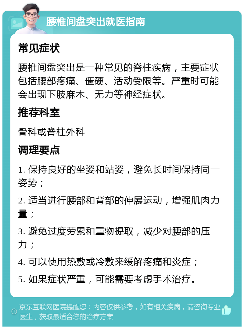 腰椎间盘突出就医指南 常见症状 腰椎间盘突出是一种常见的脊柱疾病，主要症状包括腰部疼痛、僵硬、活动受限等。严重时可能会出现下肢麻木、无力等神经症状。 推荐科室 骨科或脊柱外科 调理要点 1. 保持良好的坐姿和站姿，避免长时间保持同一姿势； 2. 适当进行腰部和背部的伸展运动，增强肌肉力量； 3. 避免过度劳累和重物提取，减少对腰部的压力； 4. 可以使用热敷或冷敷来缓解疼痛和炎症； 5. 如果症状严重，可能需要考虑手术治疗。