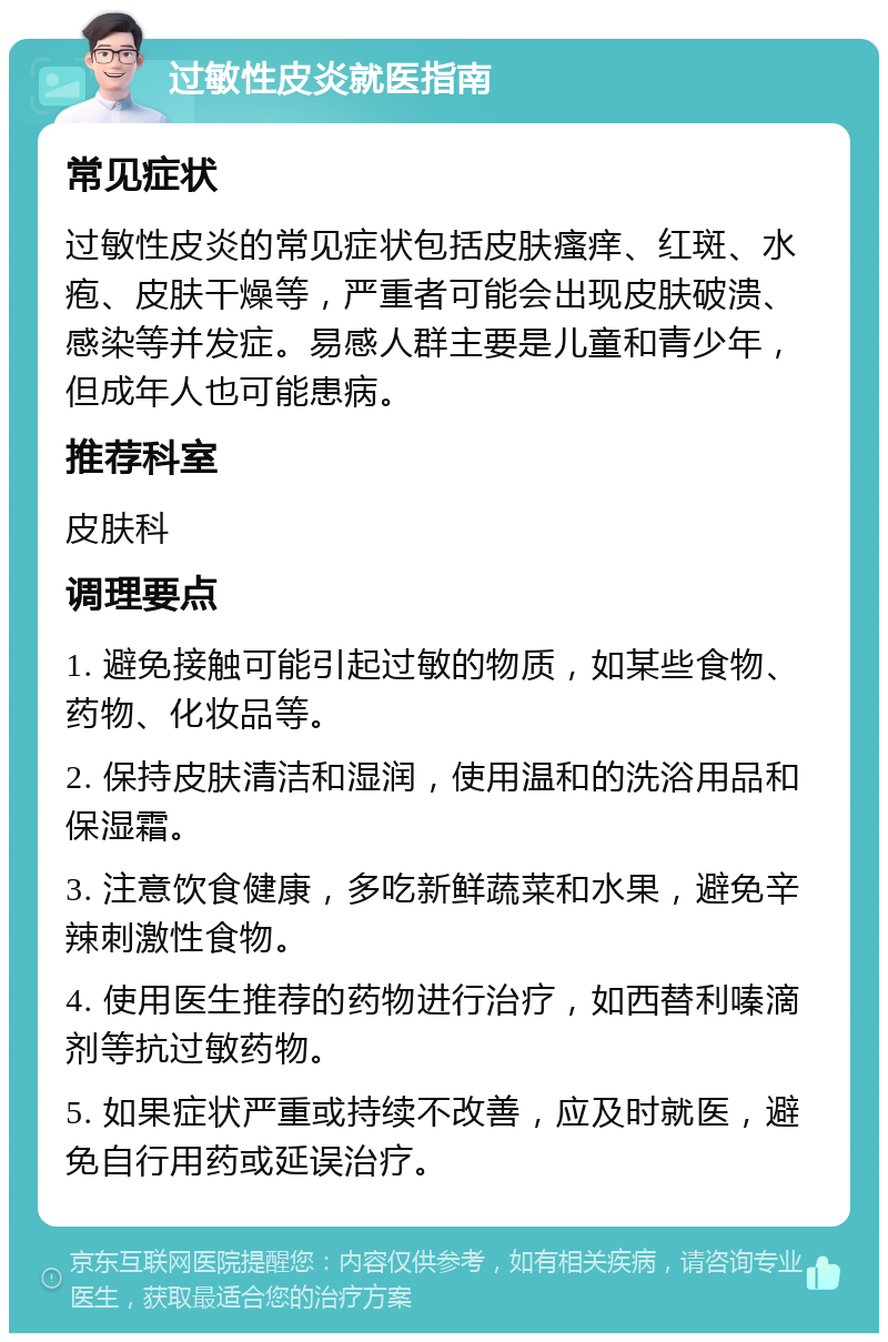 过敏性皮炎就医指南 常见症状 过敏性皮炎的常见症状包括皮肤瘙痒、红斑、水疱、皮肤干燥等，严重者可能会出现皮肤破溃、感染等并发症。易感人群主要是儿童和青少年，但成年人也可能患病。 推荐科室 皮肤科 调理要点 1. 避免接触可能引起过敏的物质，如某些食物、药物、化妆品等。 2. 保持皮肤清洁和湿润，使用温和的洗浴用品和保湿霜。 3. 注意饮食健康，多吃新鲜蔬菜和水果，避免辛辣刺激性食物。 4. 使用医生推荐的药物进行治疗，如西替利嗪滴剂等抗过敏药物。 5. 如果症状严重或持续不改善，应及时就医，避免自行用药或延误治疗。