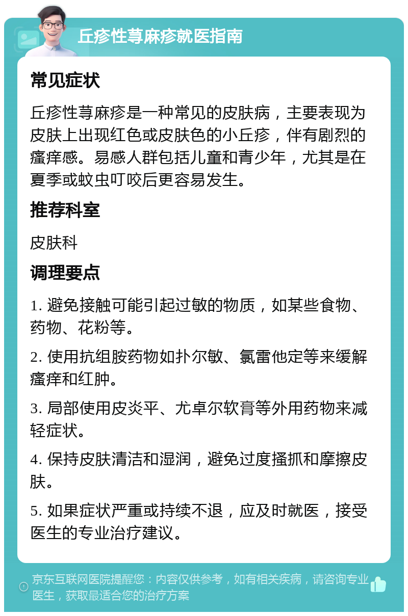 丘疹性荨麻疹就医指南 常见症状 丘疹性荨麻疹是一种常见的皮肤病，主要表现为皮肤上出现红色或皮肤色的小丘疹，伴有剧烈的瘙痒感。易感人群包括儿童和青少年，尤其是在夏季或蚊虫叮咬后更容易发生。 推荐科室 皮肤科 调理要点 1. 避免接触可能引起过敏的物质，如某些食物、药物、花粉等。 2. 使用抗组胺药物如扑尔敏、氯雷他定等来缓解瘙痒和红肿。 3. 局部使用皮炎平、尤卓尔软膏等外用药物来减轻症状。 4. 保持皮肤清洁和湿润，避免过度搔抓和摩擦皮肤。 5. 如果症状严重或持续不退，应及时就医，接受医生的专业治疗建议。