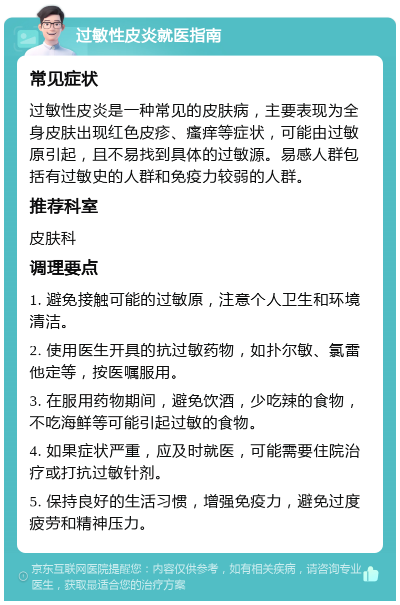 过敏性皮炎就医指南 常见症状 过敏性皮炎是一种常见的皮肤病，主要表现为全身皮肤出现红色皮疹、瘙痒等症状，可能由过敏原引起，且不易找到具体的过敏源。易感人群包括有过敏史的人群和免疫力较弱的人群。 推荐科室 皮肤科 调理要点 1. 避免接触可能的过敏原，注意个人卫生和环境清洁。 2. 使用医生开具的抗过敏药物，如扑尔敏、氯雷他定等，按医嘱服用。 3. 在服用药物期间，避免饮酒，少吃辣的食物，不吃海鲜等可能引起过敏的食物。 4. 如果症状严重，应及时就医，可能需要住院治疗或打抗过敏针剂。 5. 保持良好的生活习惯，增强免疫力，避免过度疲劳和精神压力。