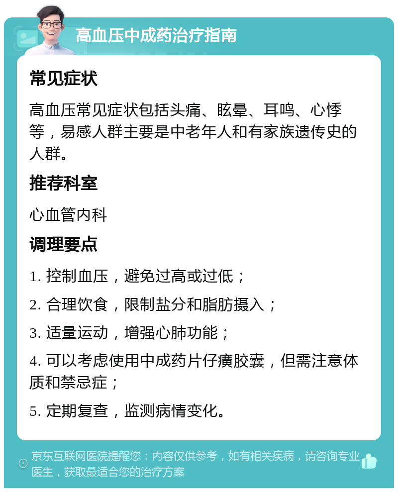 高血压中成药治疗指南 常见症状 高血压常见症状包括头痛、眩晕、耳鸣、心悸等，易感人群主要是中老年人和有家族遗传史的人群。 推荐科室 心血管内科 调理要点 1. 控制血压，避免过高或过低； 2. 合理饮食，限制盐分和脂肪摄入； 3. 适量运动，增强心肺功能； 4. 可以考虑使用中成药片仔癀胶囊，但需注意体质和禁忌症； 5. 定期复查，监测病情变化。