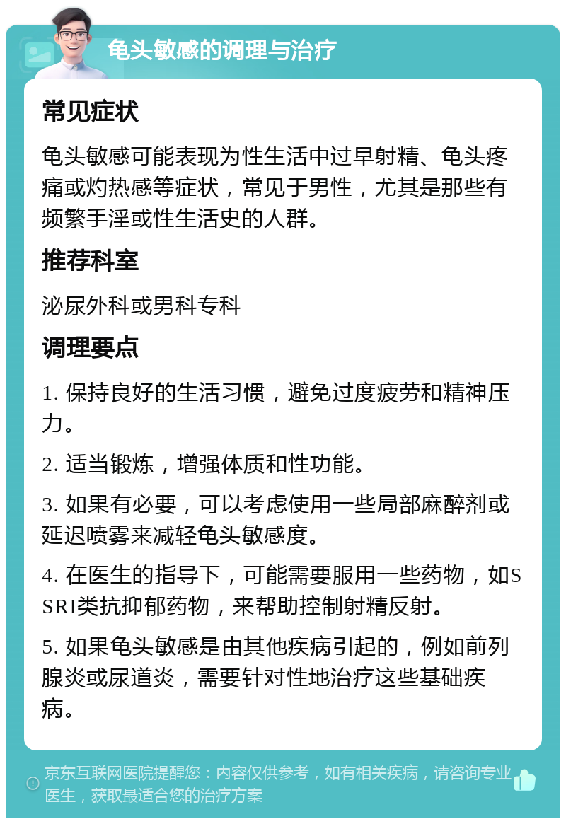 龟头敏感的调理与治疗 常见症状 龟头敏感可能表现为性生活中过早射精、龟头疼痛或灼热感等症状，常见于男性，尤其是那些有频繁手淫或性生活史的人群。 推荐科室 泌尿外科或男科专科 调理要点 1. 保持良好的生活习惯，避免过度疲劳和精神压力。 2. 适当锻炼，增强体质和性功能。 3. 如果有必要，可以考虑使用一些局部麻醉剂或延迟喷雾来减轻龟头敏感度。 4. 在医生的指导下，可能需要服用一些药物，如SSRI类抗抑郁药物，来帮助控制射精反射。 5. 如果龟头敏感是由其他疾病引起的，例如前列腺炎或尿道炎，需要针对性地治疗这些基础疾病。