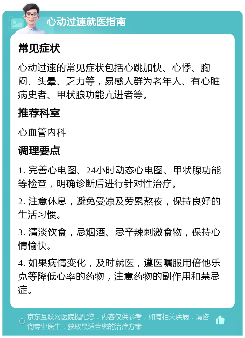 心动过速就医指南 常见症状 心动过速的常见症状包括心跳加快、心悸、胸闷、头晕、乏力等，易感人群为老年人、有心脏病史者、甲状腺功能亢进者等。 推荐科室 心血管内科 调理要点 1. 完善心电图、24小时动态心电图、甲状腺功能等检查，明确诊断后进行针对性治疗。 2. 注意休息，避免受凉及劳累熬夜，保持良好的生活习惯。 3. 清淡饮食，忌烟酒、忌辛辣刺激食物，保持心情愉快。 4. 如果病情变化，及时就医，遵医嘱服用倍他乐克等降低心率的药物，注意药物的副作用和禁忌症。