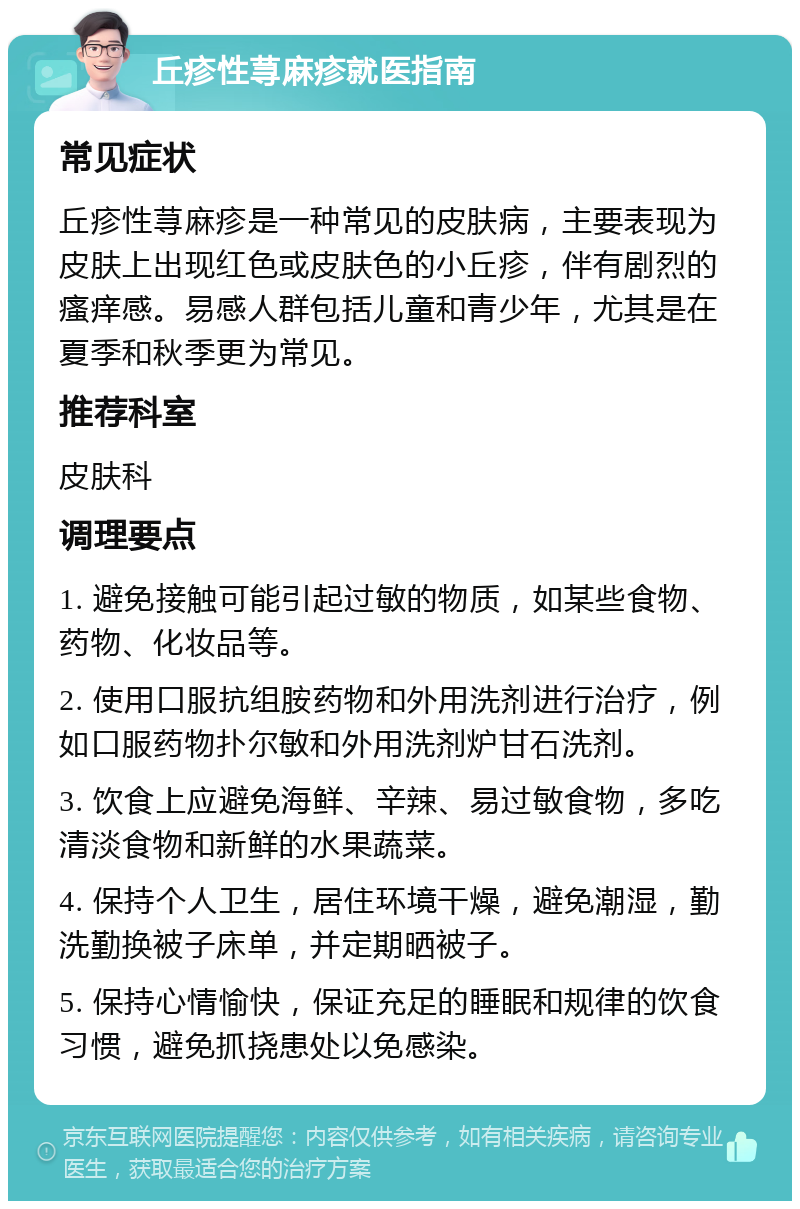 丘疹性荨麻疹就医指南 常见症状 丘疹性荨麻疹是一种常见的皮肤病，主要表现为皮肤上出现红色或皮肤色的小丘疹，伴有剧烈的瘙痒感。易感人群包括儿童和青少年，尤其是在夏季和秋季更为常见。 推荐科室 皮肤科 调理要点 1. 避免接触可能引起过敏的物质，如某些食物、药物、化妆品等。 2. 使用口服抗组胺药物和外用洗剂进行治疗，例如口服药物扑尔敏和外用洗剂炉甘石洗剂。 3. 饮食上应避免海鲜、辛辣、易过敏食物，多吃清淡食物和新鲜的水果蔬菜。 4. 保持个人卫生，居住环境干燥，避免潮湿，勤洗勤换被子床单，并定期晒被子。 5. 保持心情愉快，保证充足的睡眠和规律的饮食习惯，避免抓挠患处以免感染。