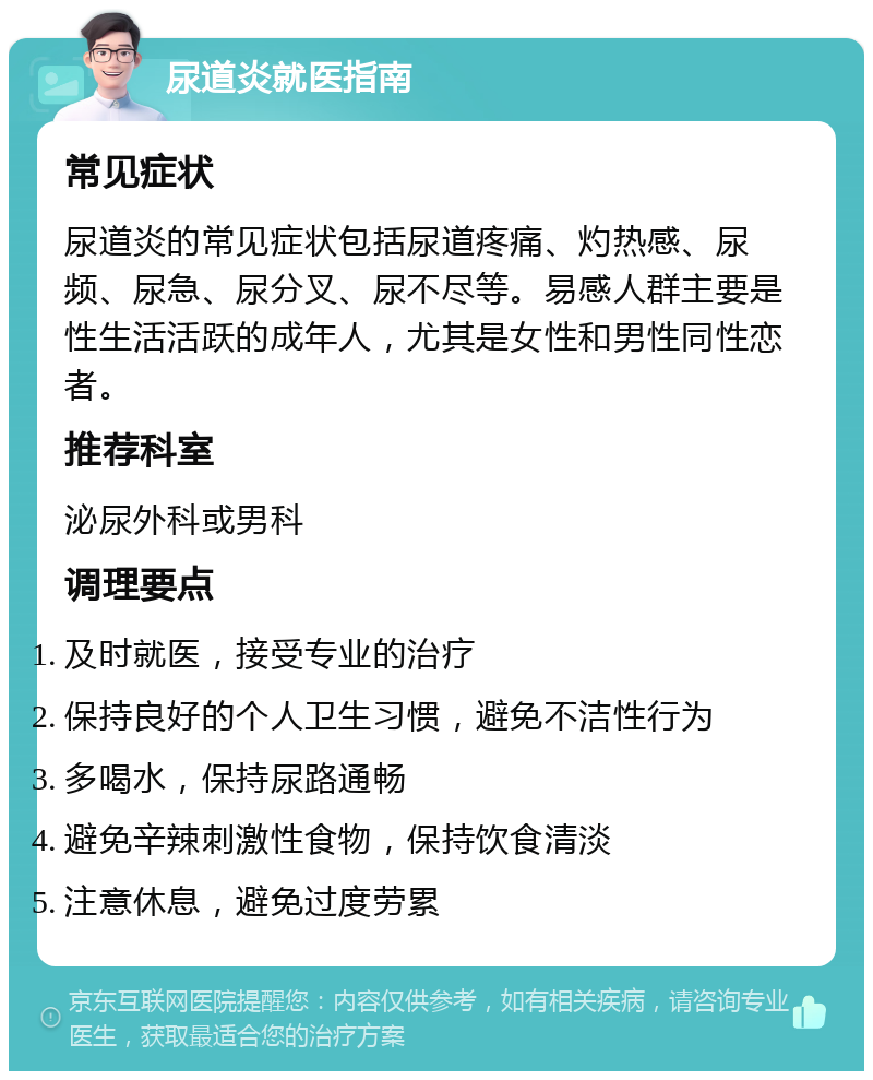 尿道炎就医指南 常见症状 尿道炎的常见症状包括尿道疼痛、灼热感、尿频、尿急、尿分叉、尿不尽等。易感人群主要是性生活活跃的成年人，尤其是女性和男性同性恋者。 推荐科室 泌尿外科或男科 调理要点 及时就医，接受专业的治疗 保持良好的个人卫生习惯，避免不洁性行为 多喝水，保持尿路通畅 避免辛辣刺激性食物，保持饮食清淡 注意休息，避免过度劳累