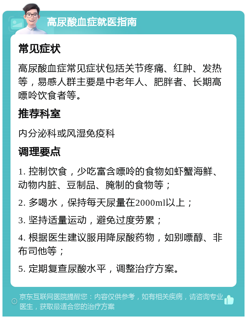 高尿酸血症就医指南 常见症状 高尿酸血症常见症状包括关节疼痛、红肿、发热等，易感人群主要是中老年人、肥胖者、长期高嘌呤饮食者等。 推荐科室 内分泌科或风湿免疫科 调理要点 1. 控制饮食，少吃富含嘌呤的食物如虾蟹海鲜、动物内脏、豆制品、腌制的食物等； 2. 多喝水，保持每天尿量在2000ml以上； 3. 坚持适量运动，避免过度劳累； 4. 根据医生建议服用降尿酸药物，如别嘌醇、非布司他等； 5. 定期复查尿酸水平，调整治疗方案。