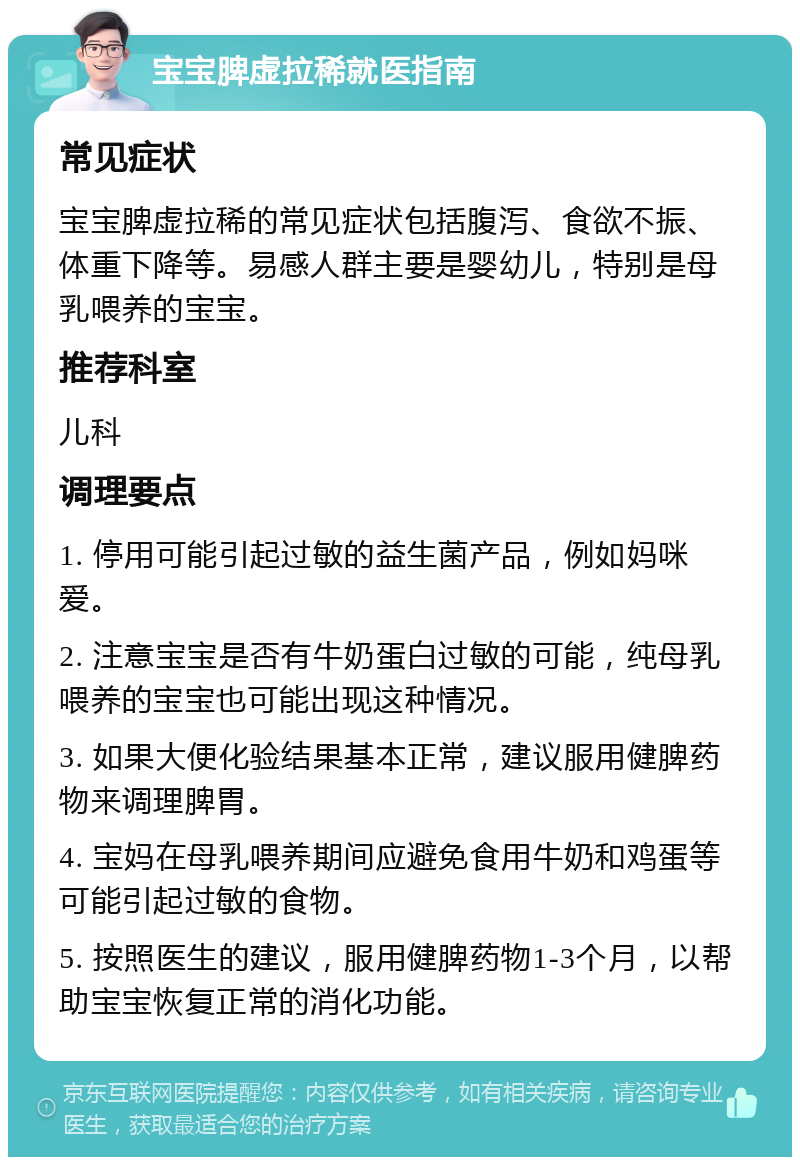 宝宝脾虚拉稀就医指南 常见症状 宝宝脾虚拉稀的常见症状包括腹泻、食欲不振、体重下降等。易感人群主要是婴幼儿，特别是母乳喂养的宝宝。 推荐科室 儿科 调理要点 1. 停用可能引起过敏的益生菌产品，例如妈咪爱。 2. 注意宝宝是否有牛奶蛋白过敏的可能，纯母乳喂养的宝宝也可能出现这种情况。 3. 如果大便化验结果基本正常，建议服用健脾药物来调理脾胃。 4. 宝妈在母乳喂养期间应避免食用牛奶和鸡蛋等可能引起过敏的食物。 5. 按照医生的建议，服用健脾药物1-3个月，以帮助宝宝恢复正常的消化功能。